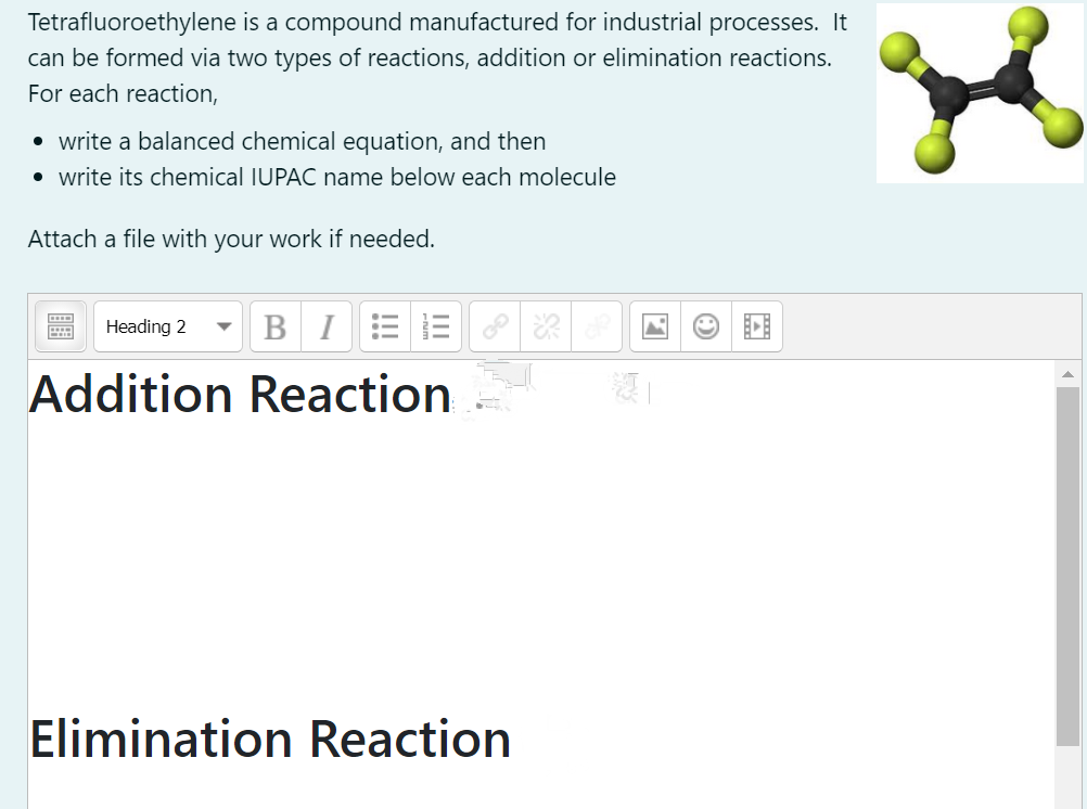 Tetrafluoroethylene is a compound manufactured for industrial processes. It
can be formed via two types of reactions, addition or elimination reactions.
For each reaction,
• write a balanced chemical equation, and then
• write its chemical IUPAC name below each molecule
Attach a file with your work if needed.
Heading 2
BIEE
Addition Reaction
Elimination Reaction
