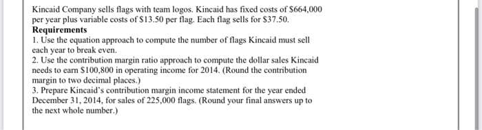 Kincaid Company sells flags with team logos. Kincaid has fixed costs of $664,000
per year plus variable costs of $13.50 per flag. Each flag sells for $37.50.
Requirements
1. Use the equation approach to compute the number of flags Kincaid must sell
each year to break even.
2. Use the contribution margin ratio approach to compute the dollar sales Kincaid
needs to earn $100,800 in operating income for 2014. (Round the contribution
margin to two decimal places.)
3. Prepare Kincaid's contribution margin income statement for the year ended
December 31, 2014, for sales of 225,000 flags. (Round your final answers up to
the next whole number.)