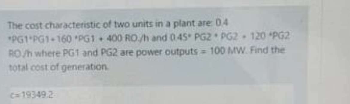 The cost characteristic of two units in a plant are: 04
*PG1 PG1-160 PG1+ 400 RO./h and 0.45 PG2 PG2 - 120 PG2
RO/h where PG1 and PG2 are power outputs = 100 MW. Find the
total cost of generation.
c=19349.2