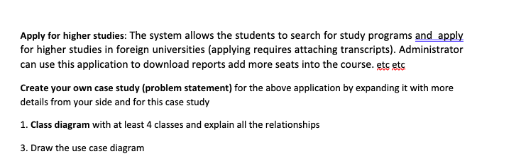 Apply for higher studies: The system allows the students to search for study programs and apply
for higher studies in foreign universities (applying requires attaching transcripts). Administrator
can use this application to download reports add more seats into the course. etc etc
Create your own case study (problem statement) for the above application by expanding it with more
details from your side and for this case study
1. Class diagram with at least 4 classes and explain all the relationships
3. Draw the use case diagram