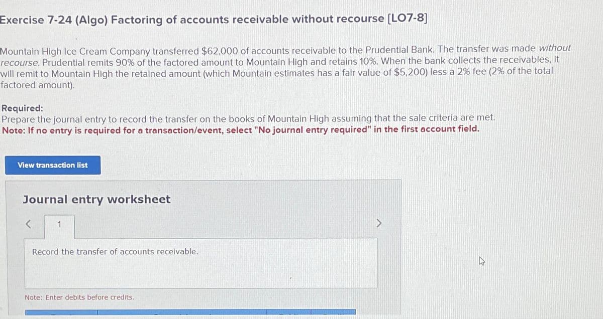 Exercise 7-24 (Algo) Factoring of accounts receivable without recourse [LO7-8]
Mountain High Ice Cream Company transferred $62,000 of accounts receivable to the Prudential Bank. The transfer was made without
recourse. Prudential remits 90% of the factored amount to Mountain High and retains 10%. When the bank collects the receivables, it
will remit to Mountain High the retained amount (which Mountain estimates has a fair value of $5,200) less a 2% fee (2% of the total
factored amount).
Required:
Prepare the journal entry to record the transfer on the books of Mountain High assuming that the sale criteria are met.
Note: If no entry is required for a transaction/event, select "No journal entry required" in the first account field.
View transaction list
Journal entry worksheet
1
Record the transfer of accounts receivable.
Note: Enter debits before credits.