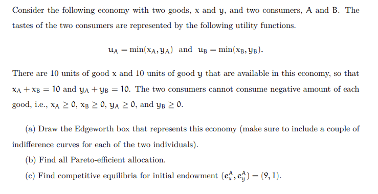 Consider the following economy with two goods, x and y, and two consumers, A and B. The
tastes of the two consumers are represented by the following utility functions.
Ua = min(xA, YA) and ug = min(xg, YB).
There are 10 units of good x and 10 units of good y that are available in this economy, so that
XA + XB = 10 and ya + yB = 10. The two consumers cannot consume negative amount of each
good, i.e., xA 2 0, xâ > 0, ya 2 0, and yg 2 0.
(a) Draw the Edgeworth box that represents this economy (make sure to include a couple of
indifference curves for each of the two individuals).
(b) Find all Pareto-efficient allocation.
(c) Find competitive equilibria for initial endowment (e, e) = (9, 1).
