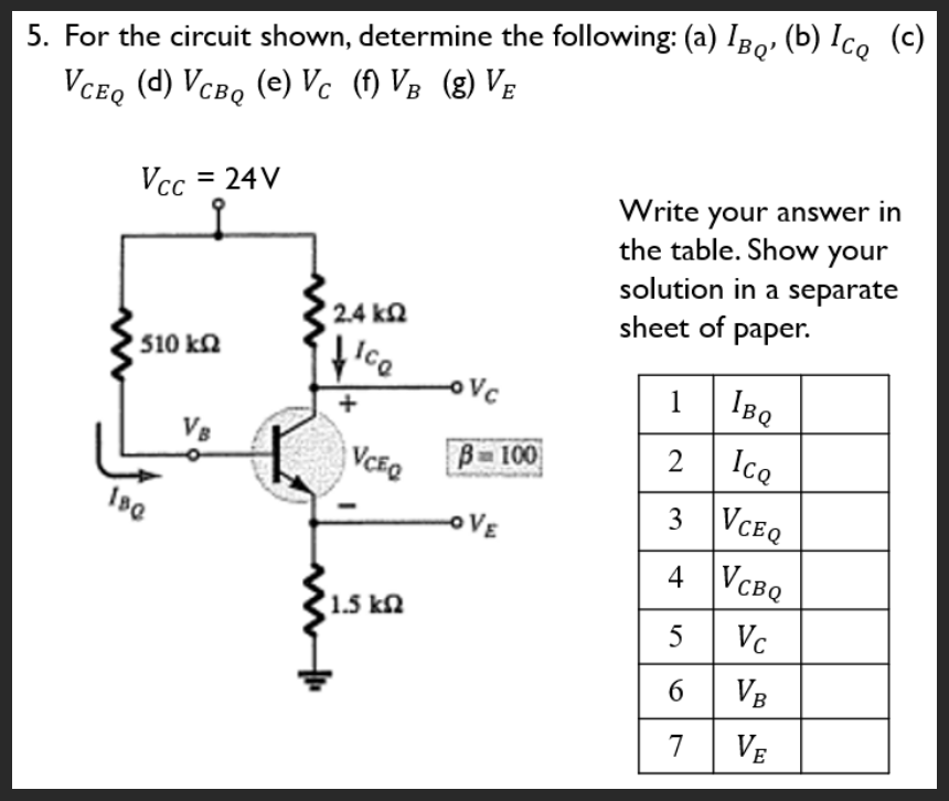 5. For the circuit shown, determine the following: (a) IBQ, (b) Ic₂ (c)
VCEQ (d) VCBQ (e) Vc (f) VB (g) VE
Vcc = 24V
' 510 ΚΩ
180
2.4 kQ2
fice
+
VCEQ
1.5 k
-ovc
B-100
OVE
Write your answer in
the table. Show your
solution in a separate
sheet of paper.
1
2
3
4
IBQ
Icq
VCEQ
VCBQ
5 Vc
6
VB
7
VE