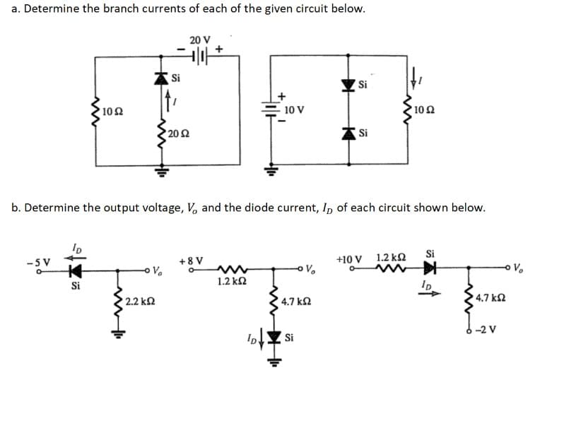a. Determine the branch currents of each of the given circuit below.
-SV
ww
ID
+4
Si
' 10 Ω
' 2.2 ΚΩ
-
Si
20 V
+|1| +
• 20 Ω
b. Determine the output voltage, V, and the diode current, ID of each circuit shown below.
+8V
1.2 ΚΩ
- 10 V
ID.
V
4.7 ΚΩ
Si
Si
Si
+10 V
' 10 Ω
1.2 ΚΩ
Si
ID
' 4.7 ΚΩ
-2 V
V₂