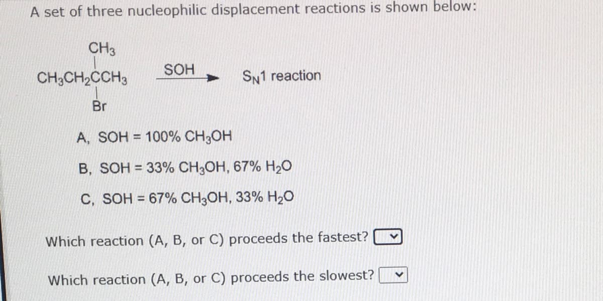 A set of three nucleophilic displacement reactions is shown below:
CH3
SOH
CH;CH,CCH3
SN1 reaction
Br
A, SOH = 100% CH3OH
B, SOH = 33% CH3OH, 67% H2O
C, SOH = 67% CH3OH, 33% H2O
Which reaction (A, B, or C) proceeds the fastest?
Which reaction (A, B, or C) proceeds the slowest?
