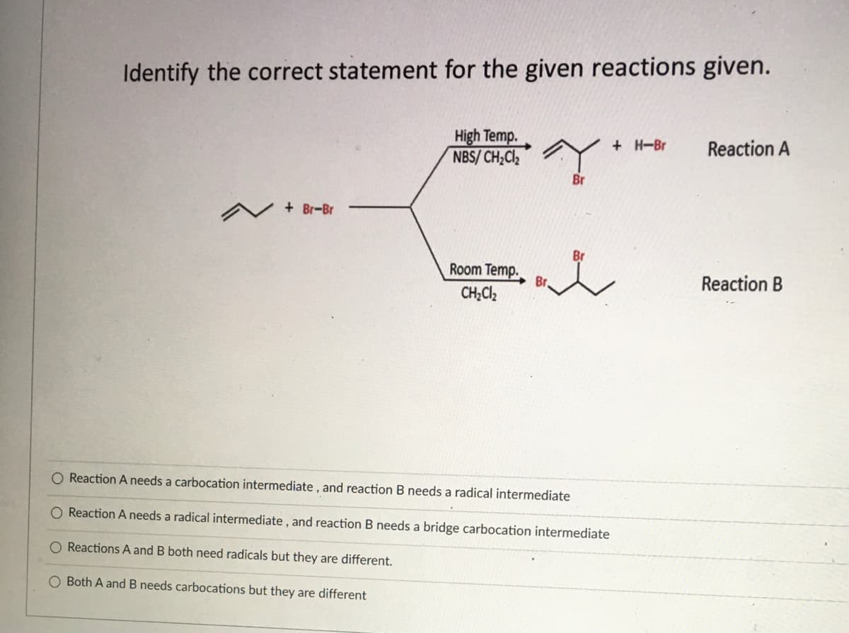 Identify the correct statement for the given reactions given.
High Temp.
NBS/ CH;Cl,
+ H-Br
Reaction A
Br
V + Br-Br
Br
Room Temp.
Br.
CH;Cl,
Reaction B
O Reaction A needs a carbocation intermediate , and reaction B needs a radical intermediate
Reaction A needs a radical intermediate , and reaction B needs a bridge carbocation intermediate
O Reactions A and B both need radicals but they are different.
O Both A and B needs carbocations but they are different

