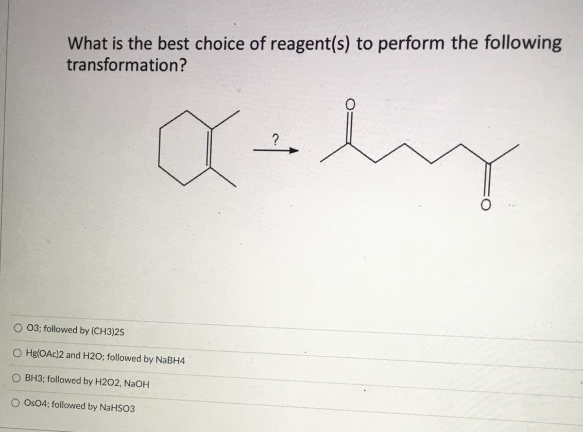 What is the best choice of reagent(s) to perform the following
transformation?
O 03; followed by (CH3)2S
O Hg(OAc)2 and H2O; followed by NABH4
O BH3; followed by H2O2, NaOH
O Os04; followed by NaHSO3
