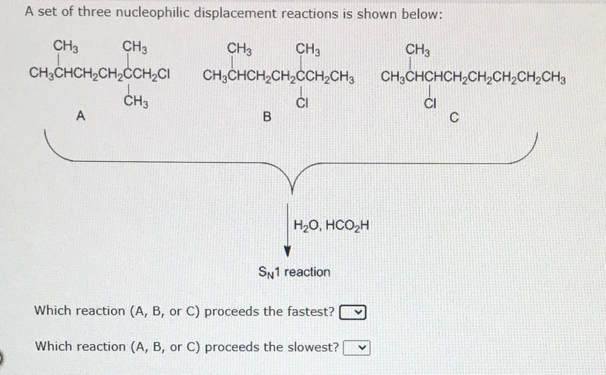 A set of three nucleophilic displacement reactions is shown below:
CH3
CH3
CH3
CH3
CH3
CH,CHCH,CH,CCH,CI CH,CHCH,CH,CCH,CH, CH,CHCHCH,CHCH;CH,CH,
CH;CHCHCH,CH2CH,CH,CH3
CH3
CI
C
H2O, HCO2H
SN1 reaction
Which reaction (A, B, or C) proceeds the fastest?
Which reaction (A, B, or C) proceeds the slowest?
