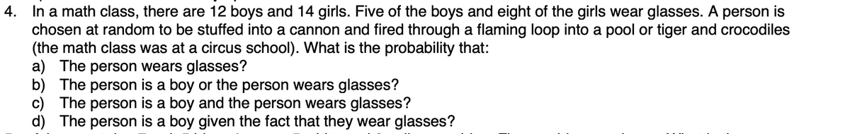 4. In a math class, there are 12 boys and 14 girls. Five of the boys and eight of the girls wear glasses. A person is
chosen at random to be stuffed into a cannon and fired through a flaming loop into a pool or tiger and crocodiles
(the math class was at a circus school). What is the probability that:
a) The person wears glasses?
b) The person is a boy or the person wears glasses?
c) The person is a boy and the person wears glasses?
d) The person is a boy given the fact that they wear glasses?