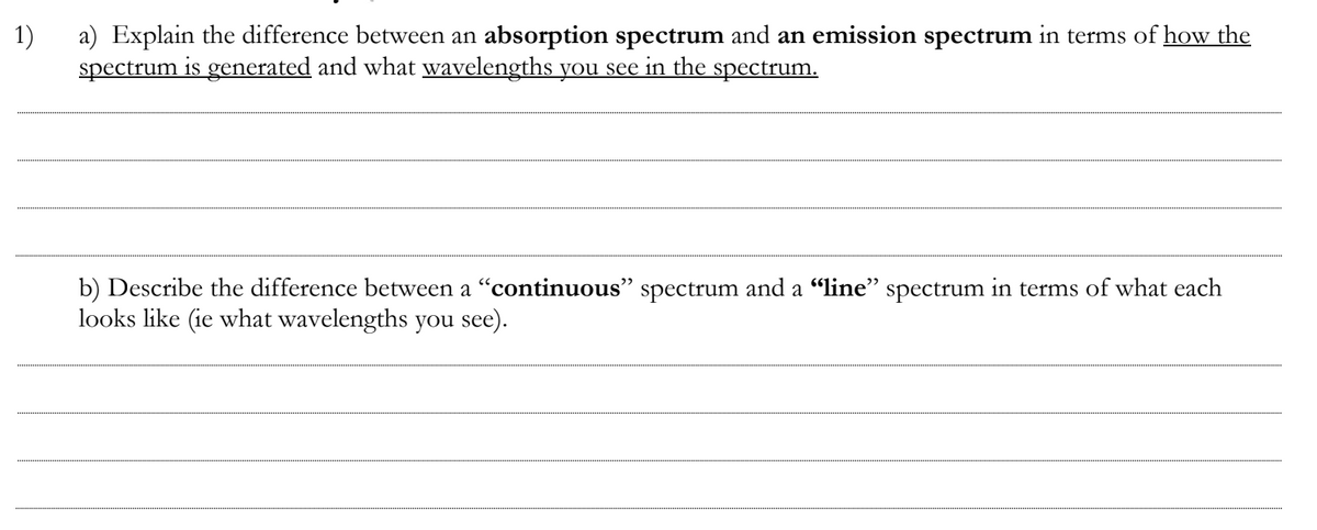 1)
a) Explain the difference between an absorption spectrum and an emission spectrum in terms of how the
spectrum is generated and what wavelengths you see in the spectrum.
b) Describe the difference between a "continuous" spectrum and a “line" spectrum in terms of what each
looks like (ie what wavelengths you see).