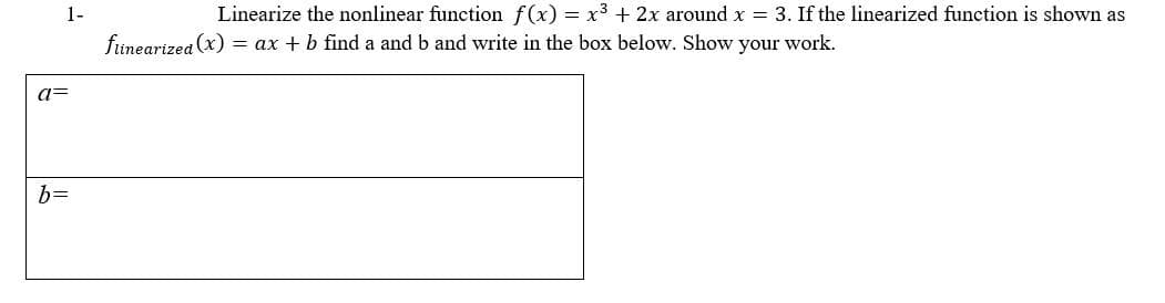 1-
Linearize the nonlinear function f(x) = x3 + 2x around x = 3. If the linearized function is shown as
finearizea (x) = ax + b find a and b and write in the box below. Show your work.
a=
b=
