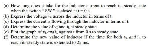 (a) How long does it take for the inductor current to reach its steady state
when the switch " SW" is closed at t = 0 s.
(b) Express the voltage vz across the inductor in terms of t.
(c) Express the current i, flowing through the inductor in terms of t.
(d) Determine the value of vi and iL at steady state.
(e) Plot the graph of vi and i against t from 0 s to steady state.
(f) Determine the new value of inductor if the time for both v and i to
reach its steady state is extended to 25 ms.
