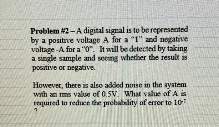 Problem #2 - A digital signal is to be represented
by a positive voltage A for a "1" and negative
voltage -A for a "0". It will be detected by taking
a single sample and seeing whether the result is
positive or negative.
However, there is also added noise in the system
with an rms value of 0.5V. What value of A is
required to reduce the probability of error to 10-7
