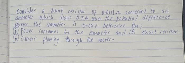 Consider a suunt resistor Of 0-011n connected to an
ammeter which draws 0-8A wilhen the poten tlal dlfference
auross the ammeter is 0-08V. Determine the;
(i Power Consumes by the ammeter and its shunt resistor.
) Current flowing Yurough the meter.
