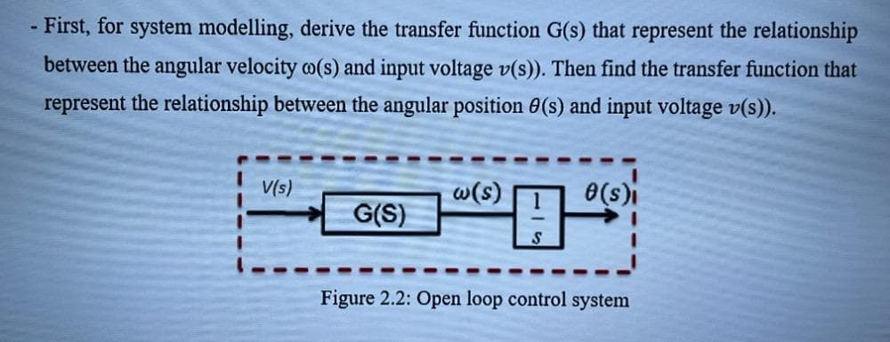 - First, for system modelling, derive the transfer function G(s) that represent the relationship
between the angular velocity o(s) and input voltage v(s)). Then find the transfer function that
represent the relationship between the angular position 0(s) and input voltage v(s)).
V(s)
w(s)
0(s)i
母
G(S)
Figure 2.2: Open loop control system
