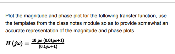 Plot the magnitude and phase plot for the following transfer function, use
the templates from the class notes module so as to provide somewhat an
accurate representation of the magnitude and phase plots.
H (ju)
10 jw (0.01jw+1)
(0.1jw+1)
