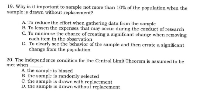 19. Why is it important to sample not more than 10% of the population when the
sample is drawn without replacement?
A. To reduce the effort when gathering data from the sample
B. To lessen the expenses that may occur during the conduct of research
C. To minimize the chance of creating a significant change when removing
each item in the observation
D. To clearly see the behavior of the sample and then create a significant
change from the population
20. The independence condition for the Central Limit Theorem is assumed to be
met when
A. the sample is biased
B. the sample is randomly selected
C. the sample is drawn with replacement
D. the sample is drawn without replacement
