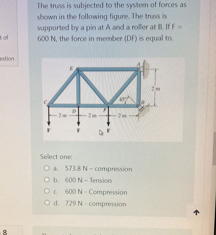 t of
estion
8
The truss is subjected to the system of forces as
shown in the following figure. The truss is
supported by a pin at A and a roller at B. If F =
600 N, the force in member (DF) is equal to.
E
2 m
45%
D
F
2m
Select one:
O b.
O c.
O d.
2 m
2 m
a. 573.8 N-compression
600 N - Tension
600 N - Compression
729 N-compression