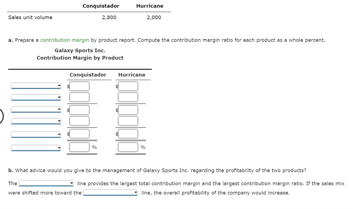 Conquistador
Hurricane
Sales unit volume
2,800
2,000
a. Prepare a contribution margin by product report. Compute the contribution margin ratio for each product as a whole percent.
Galaxy Sports Inc.
Contribution Margin by Product
Conquistador
Hurricane
%
%
b. What advice would you give to the management of Galaxy Sports Inc. regarding the profitability of the two products?
The
line provides the largest total contribution margin and the largest contribution margin ratio. If the sales mix
were shifted more toward the
- line, the overall profitability of the company would increase.
