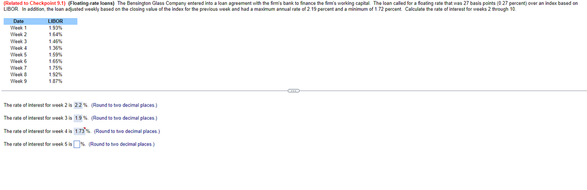 (Related to Checkpoint 9.1) (Floating-rate loans) The Bensington Glass Company entered into a loan agreement with the firm's bank to finance the firm's working capital. The loan called for a floating rate that was 27 basis points (0.27 percent) over an index based on
LIBOR. In addition, the loan adjusted weekly based on the closing value of the index for the previous week and had a maximum annual rate of 2.19 percent and a minimum of 1.72 percent. Calculate the rate of interest for weeks 2 through 10.
Date
LIBOR
Week 1
1.93%
Week 2
1.64%
Week 3
1.46%
TT
Week 4
1.36%
Week 5
1.59%
Week 6
1.65%
Week 7
1.75%
Week 8
1.92%
Week 9
1.87%
The rate of interest for week 2 is 2.2 %.
(Round to two decimal places.)
1.9 %.
The rate of interest for week 3 is
The rate of interest for week 4 is
(Round to two decimal places.)
1.73 %. (Round to two decimal places.)
The rate of interest for week 5 is
%. (Round to two decimal places.)