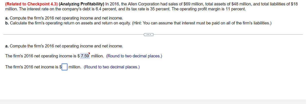 (Related to Checkpoint 4.3) (Analyzing Profitability) In 2016, the Allen Corporation had sales of $69 million, total assets of $48 million, and total liabilities of $18
million. The interest rate on the company's debt is 6.4 percent, and its tax rate is 35 percent. The operating profit margin is 11 percent.
a. Compute the firm's 2016 net operating income and net income.
b. Calculate the firm's operating return on assets and return on equity. (Hint: You can assume that interest must be paid on all of the firm's liabilities.)
a. Compute the firm's 2016 net operating income and net income.
The firm's 2016 net operating income is $ 7.59 million. (Round to two decimal places.)
The firm's 2016 net income is $ million. (Round to two decimal places.)