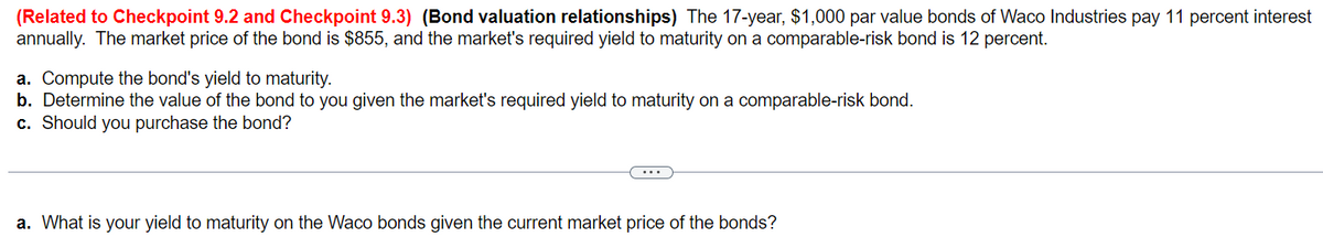 (Related to Checkpoint 9.2 and Checkpoint 9.3) (Bond valuation relationships) The 17-year, $1,000 par value bonds of Waco Industries pay 11 percent interest
annually. The market price of the bond is $855, and the market's required yield to maturity on a comparable-risk bond is 12 percent.
a. Compute the bond's yield to maturity.
b. Determine the value of the bond to you given the market's required yield to maturity on a comparable-risk bond.
c. Should you purchase the bond?
a. What is your yield to maturity on the Waco bonds given the current market price of the bonds?