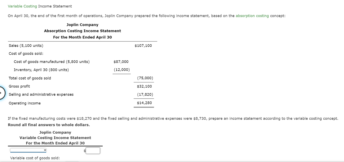 Variable Costing Income Statement
On April 30, the end of the first month of operations, Joplin Company prepared the following income statement, based on the absorption costing concept:
Joplin Company
Absorption Costing Income Statement
For the Month Ended April 30
Sales (5,100 units)
$107,100
Cost of goods sold:
Cost of goods manufactured (5,800 units)
$87,000
Inventory, April 30 (800 units)
(12,000)
Total cost of goods sold
(75,000)
Gross profit
$32,100
Selling and administrative expenses
(17,820)
Operating income
$14,280
If the fixed manufacturing costs were $18,270 and the fixed selling and administrative expenses were $8,730, prepare an income statement according to the variable costing concept.
Round all final answers to whole dollars.
Joplin Company
Variable Costing Income Statement
For the Month Ended April 30
Variable cost of goods sold:
