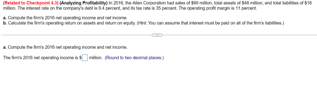 (Related to Checkpoint 4.3) (Analyzing Profitability) In 2016, the Allen Corporation had sales of $69 million, total assets of $48 million, and total liabilities of $18
million. The interest rate on the company's debt is 6.4 percent, and its tax rate is 35 percent. The operating profit margin is 11 percent.
a. Compute the firm's 2016 net operating income and net income.
b. Calculate the firm's operating return on assets and return on equity. (Hint: You can assume that interest must be paid on all of the firm's liabilities.)
a. Compute the firm's 2016 net operating income and net income.
The firm's 2016 net operating income is $ million. (Round to two decimal places.)