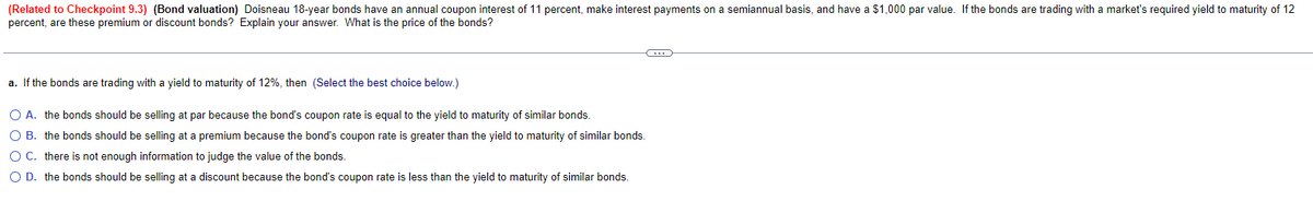 (Related to Checkpoint 9.3) (Bond valuation) Doisneau 18-year bonds have an annual coupon interest of 11 percent, make interest payments on a semiannual basis, and have a $1,000 par value. If the bonds are trading with a market's required yield to maturity of 12
percent, are these premium or discount bonds? Explain your answer. What is the price of the bonds?
a. If the bonds are trading with a yield to maturity of 12%, then (Select the best choice below.)
C
O A. the bonds should be selling at par because the bond's coupon rate is equal to the yield to maturity of similar bonds.
O B. the bonds should be selling at a premium because the bond's coupon rate is greater than the yield to maturity of similar bonds.
O C. there is not enough information to judge the value of the bonds.
O D. the bonds should be selling at a discount because the bond's coupon rate is less than the yield to maturity of similar bonds.