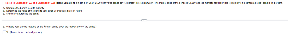 (Related to Checkpoint 9.2 and Checkpoint 9.3) (Bond valuation) Fingen's 14-year, $1,000 par value bonds pay 13 percent interest annually. The market price of the bonds is $1,080 and the market's required yield to maturity on a comparable-risk bond is 10 percent.
a. Compute the bond's yield to maturity.
b. Determine the value of the bond to you, given your required rate of return.
c. Should you purchase the bond?
a. What is your yield to maturity on the Fingen bonds given the market price of the bonds?
% (Round to two decimal places.)
G