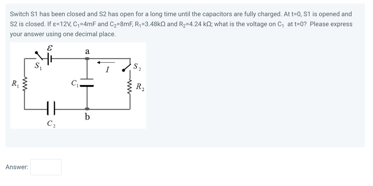 Switch S1 has been closed and S2 has open for a long time until the capacitors are fully charged. At t=0, S1 is opened and
S2 is closed. If x=12V, C₁=4mF and C₂=8mF, R₁ =3.48k and R₂-4.24 k; what is the voltage on C₁ at t=0? Please express
your answer using one decimal place.
E
R₁
Answer:
S₁
1
{}
C₂
C₁
a
7
b
S₂
R₂