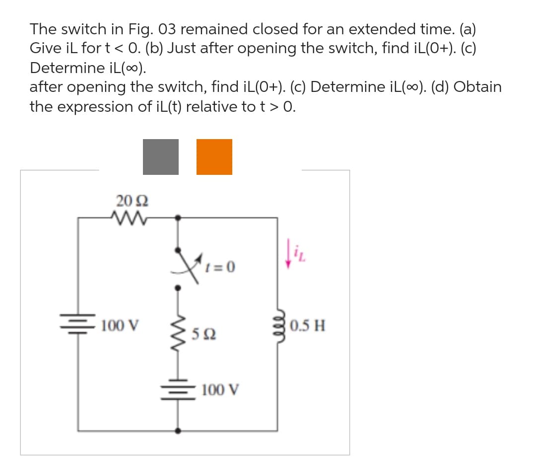 The switch in Fig. 03 remained closed for an extended time. (a)
Give iL for t < 0. (b) Just after opening the switch, find iL(0+). (c)
Determine iL(~).
after opening the switch, find iL(0+). (c) Determine iL(∞). (d) Obtain
the expression of iL(t) relative to t > 0.
20 Ω
ww
100 V
X.
t=0
592
100 V
↓iv
0.5 H