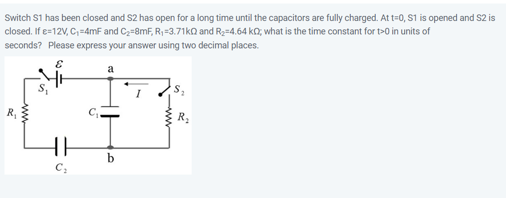 Switch S1 has been closed and S2 has open for a long time until the capacitors are fully charged. At t=0, S1 is opened and S2 is
closed. If x=12V, C₁=4mF and C₂=8mF, R₁=3.71kQ and R₂=4.64 kQ; what is the time constant for t>0 in units of
seconds? Please express your answer using two decimal places.
R₁
{}
a
b
R₂