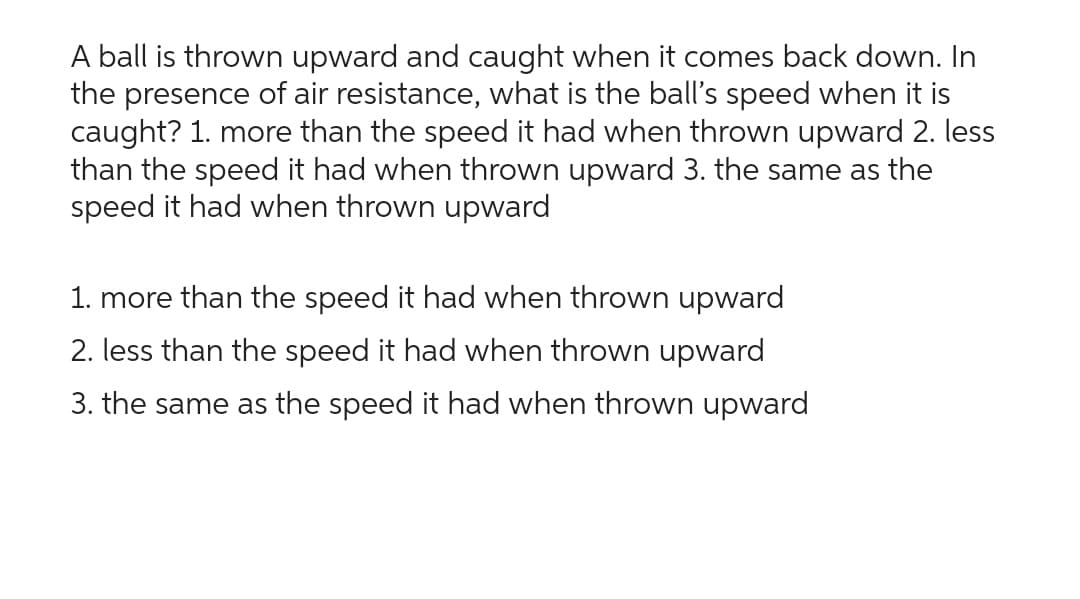 A ball is thrown upward and caught when it comes back down. In
the presence of air resistance, what is the ball's speed when it is
caught? 1. more than the speed it had when thrown upward 2. less
than the speed it had when thrown upward 3. the same as the
speed it had when thrown upward
1. more than the speed it had when thrown upward
2. less than the speed it had when thrown upward
3. the same as the speed it had when thrown upward