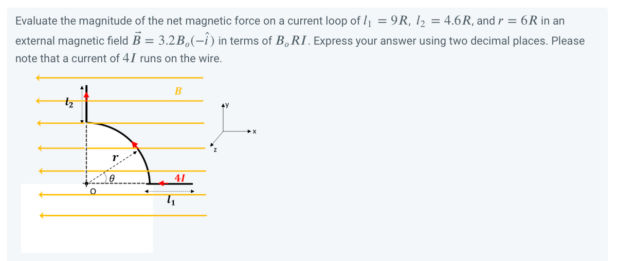 Evaluate the magnitude of the net magnetic force on a current loop of 1₁ = 9R, 1₂ = 4.6R, and r = 6R in an
external magnetic field B = 3.2B(-î) in terms of B. RI. Express your answer using two decimal places. Please
note that a current of 41 runs on the wire.
Ꮎ
B
41
Z
AY
X