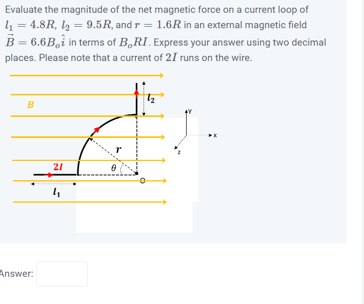 Evaluate the magnitude of the net magnetic force on a current loop of
l₁ = 4.8R, l₂ = 9.5R, and r = 1.6R in an external magnetic field
B = 6.6B, in terms of BORI. Express your answer using two decimal
places. Please note that a current of 21 runs on the wire.
B
Answer:
21
4₁
0
12
➤X