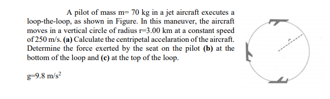 A pilot of mass m= 70 kg in a jet aircraft executes a
loop-the-loop, as shown in Figure. In this maneuver, the aircraft
moves in a vertical circle of radius r=3.00 km at a constant speed
of 250 m/s. (a) Calculate the centripetal accelaration of the aircraft.
Determine the force exerted by the seat on the pilot (b) at the
bottom of the loop and (c) at the top of the loop.
g-9.8 m/s²
