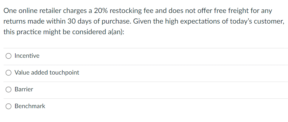 One online retailer charges a 20% restocking fee and does not offer free freight for any
returns made within 30 days of purchase. Given the high expectations of today's customer,
this practice might be considered a(an):
Incentive
O Value added touchpoint
Barrier
O Benchmark