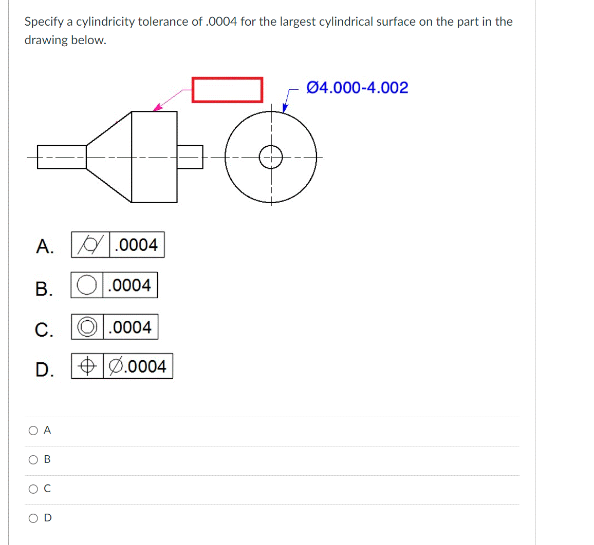 Specify a cylindricity tolerance of .0004 for the largest cylindrical surface on the part in the
drawing below.
A.
B.
C.
D.
Ο Α
O
B
.0004
.0004
Ⓒ.0004
0.0004
Ø4.000-4.002