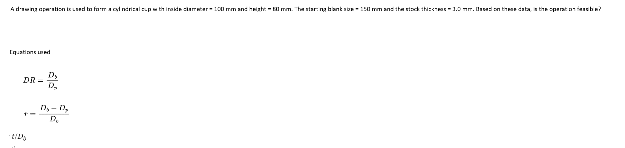 A drawing operation is used to form a cylindrical cup with inside diameter = 100 mm and height = 80 mm. The starting blank size = 150 mm and the stock thickness = 3.0 mm. Based on these data, is the operation feasible?
Equations used
DR =
r =
t/Db
Db
Dp
Db - Dp
Db