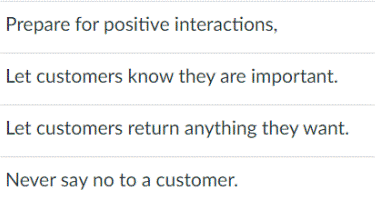 Prepare for positive interactions,
Let customers know they are important.
Let customers return anything they want.
Never say no to a customer.