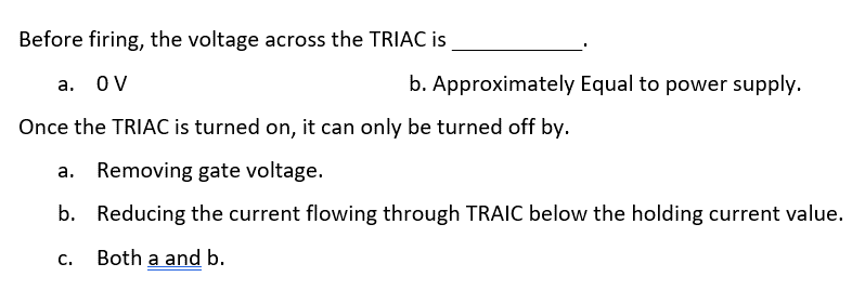 Before firing, the voltage across the TRIAC is
a. OV
b.
Once the TRIAC is turned on, it can only be turned off by.
a. Removing gate voltage.
b.
Reducing the current flowing through TRAIC below the holding current value.
Both a and b.
Approximately Equal to power supply.
C.