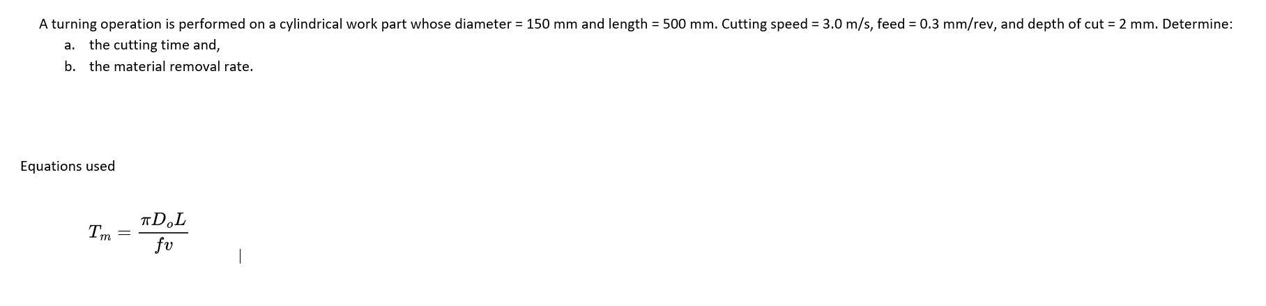 A turning operation is performed on a cylindrical work part whose diameter = 150 mm and length = 500 mm. Cutting speed = 3.0 m/s, feed = 0.3 mm/rev, and depth of cut = 2 mm. Determine:
a. the cutting time and,
b. the material removal rate.
Equations used
Tm=
TD.L
fv