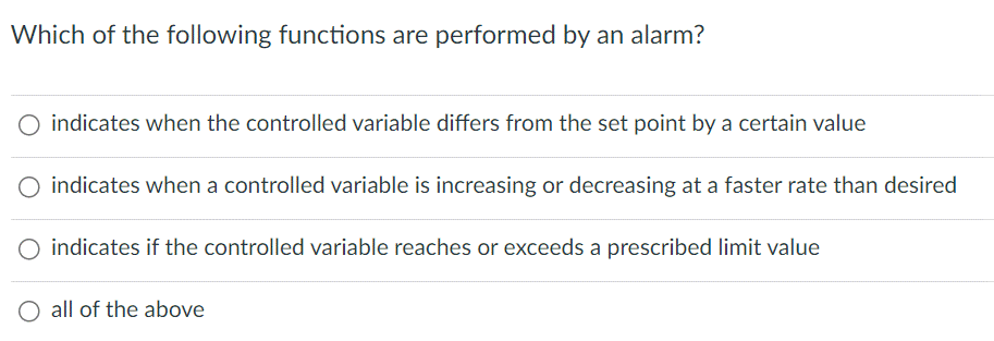 Which of the following functions are performed by an alarm?
indicates when the controlled variable differs from the set point by a certain value
O indicates when a controlled variable is increasing or decreasing at a faster rate than desired
O indicates if the controlled variable reaches or exceeds a prescribed limit value
all of the above