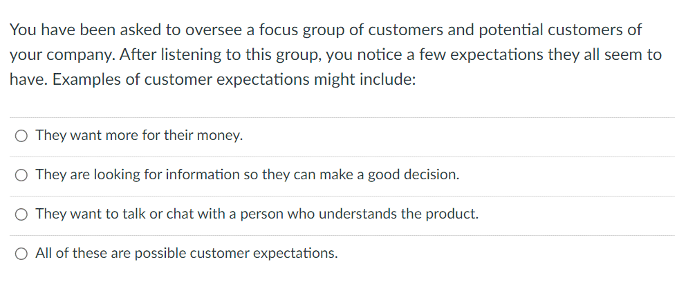 You have been asked to oversee a focus group of customers and potential customers of
your company. After listening to this group, you notice a few expectations they all seem to
have. Examples of customer expectations might include:
O They want more for their money.
O They are looking for information so they can make a good decision.
O They want to talk or chat with a person who understands the product.
O All of these are possible customer expectations.