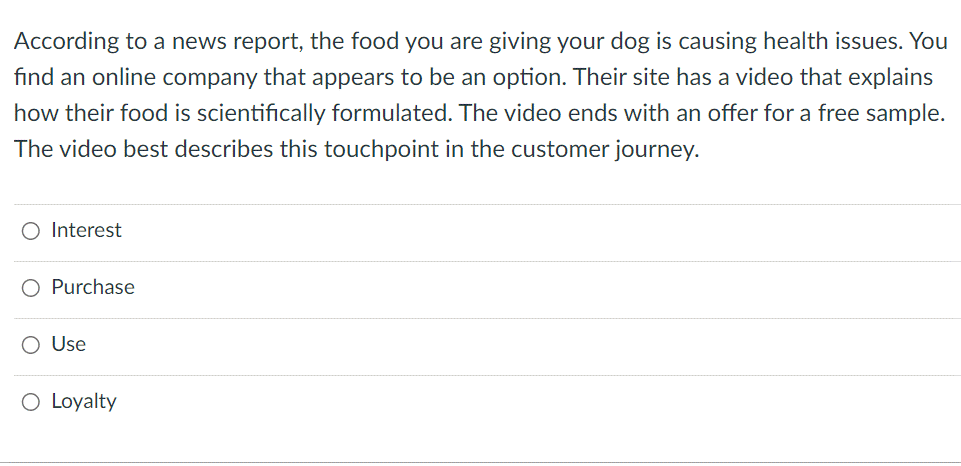 According to a news report, the food you are giving your dog is causing health issues. You
find an online company that appears to be an option. Their site has a video that explains
how their food is scientifically formulated. The video ends with an offer for a free sample.
The video best describes this touchpoint in the customer journey.
O Interest
Purchase
O Use
O Loyalty