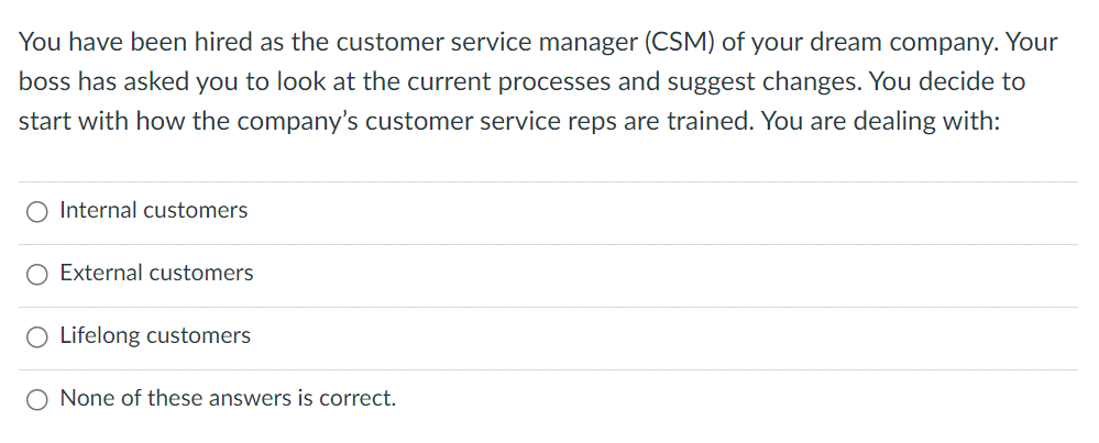 You have been hired as the customer service manager (CSM) of your dream company. Your
boss has asked you to look at the current processes and suggest changes. You decide to
start with how the company's customer service reps are trained. You are dealing with:
Internal customers
O External customers
Lifelong customers
O None of these answers is correct.