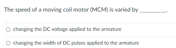 The speed of a moving coil motor (MCM) is varied by
O changing the DC voltage applied to the armature
O changing the width of DC pulses applied to the armature