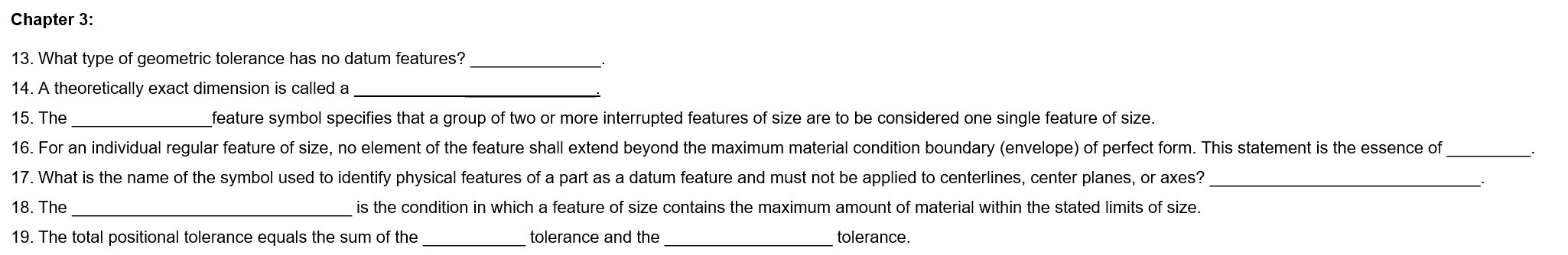 Chapter 3:
13. What type of geometric tolerance has no datum features?
14. A theoretically exact dimension is called a
15. The
feature symbol specifies that a group of two or more interrupted features of size are to be considered one single feature of size.
16. For an individual regular feature of size, no element of the feature shall extend beyond the maximum material condition boundary (envelope) of perfect form. This statement is the essence of
17. What is the name of the symbol used to identify physical features of a part as a datum feature and must not be applied to centerlines, center planes, or axes?
18. The
is the condition in which a feature of size contains the maximum amount of material within the stated limits of size.
19. The total positional tolerance equals the sum of the
tolerance and the
tolerance.