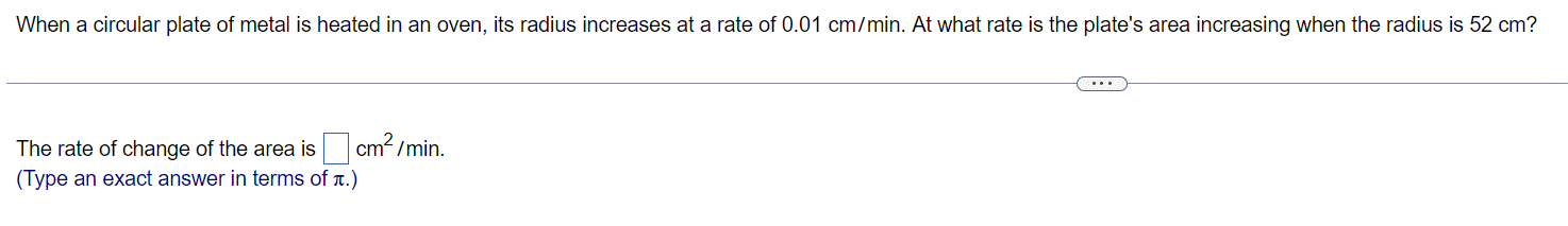 When a circular plate of metal is heated in an oven, its radius increases at a rate of 0.01 cm/min. At what rate is the plate's area increasing when the radius is 52 cm?
cm²/min.
The rate of change of the area is
(Type an exact answer in terms of л.)